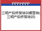 三明产后修复培训哪里有(三明产后修复培训)