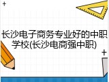 长沙电子商务专业好的中职学校(长沙电商强中职)