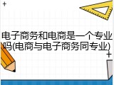 电子商务和电商是一个专业吗(电商与电子商务同专业)