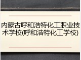 内蒙古呼和浩特化工职业技术学校(呼和浩特化工学校)