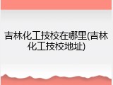吉林化工技校在哪里(吉林化工技校地址)