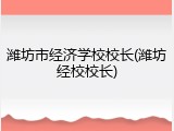 潍坊市经济学校校长(潍坊经校校长)
