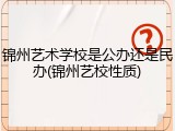 锦州艺术学校是公办还是民办(锦州艺校性质)