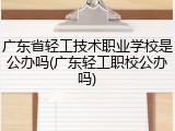 广东省轻工技术职业学校是公办吗(广东轻工职校公办吗)