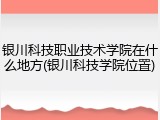 银川科技职业技术学院在什么地方(银川科技学院位置)