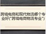 跨境电商和现代物流哪个专业好("跨境电商物流专业")