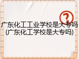 广东化工工业学校是大专吗(广东化工学校是大专吗)