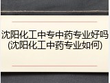 沈阳化工中专中药专业好吗(沈阳化工中药专业如何)