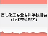 石油化工专业专科学校排名(石化专科排名)