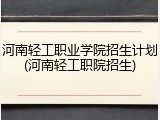 河南轻工职业学院招生计划(河南轻工职院招生)