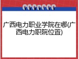 广西电力职业学院在哪(广西电力职院位置)