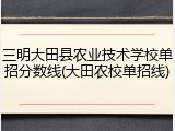 三明大田县农业技术学校单招分数线(大田农校单招线)