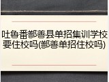 吐鲁番鄯善县单招集训学校要住校吗(鄯善单招住校吗)