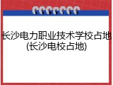 长沙电力职业技术学校占地(长沙电校占地)