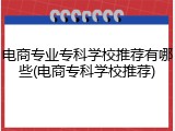 电商专业专科学校推荐有哪些(电商专科学校推荐)