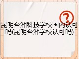 昆明台湘科技学校国内认可吗(昆明台湘学校认可吗)