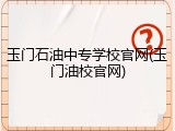 玉门石油中专学校官网(玉门油校官网)