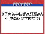 电子商务学校哪家好职高毕业(电商职高学校推荐)