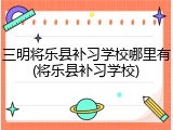 三明将乐县补习学校哪里有(将乐县补习学校)