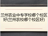 兰州农业中专学校哪个校区好(兰州农校哪个校区好)