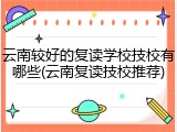 云南较好的复读学校技校有哪些(云南复读技校推荐)