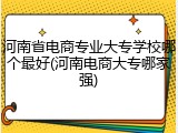 河南省电商专业大专学校哪个最好(河南电商大专哪家强)