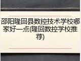 邵阳隆回县数控技术学校哪家好一点(隆回数控学校推荐)