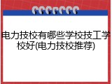 电力技校有哪些学校技工学校好(电力技校推荐)