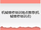 机械维修培训地点推荐(机械维修培训点)