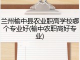 兰州榆中县农业职高学校哪个专业好(榆中农职高好专业)