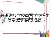 普洱财经学校商贸学校招生简章(普洱商贸招简)