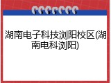 湖南电子科技浏阳校区(湖南电科浏阳)