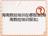 海南数控培训在哪报名(海南数控培训报名)