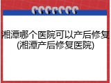 湘潭哪个医院可以产后修复(湘潭产后修复医院)