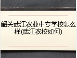 韶关武江农业中专学校怎么样(武江农校如何)