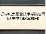 辽宁电力职业技术学院官网(辽宁电力职院官网)