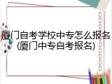 厦门自考学校中专怎么报名(厦门中专自考报名)