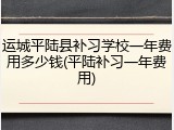 运城平陆县补习学校一年费用多少钱(平陆补习一年费用)