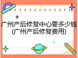 广州产后修复中心要多少钱(广州产后修复费用)