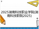 2025湖南科技职业学院(湖南科技职院2025)