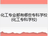 化工专业都有哪些专科学校(化工专科学校)