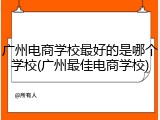 广州电商学校最好的是哪个学校(广州最佳电商学校)