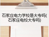 石家庄电力学校是大专吗(石家庄电校大专吗)