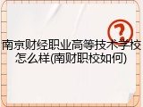 南京财经职业高等技术学校怎么样(南财职校如何)