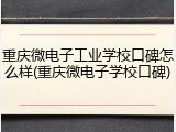 重庆微电子工业学校口碑怎么样(重庆微电子学校口碑)