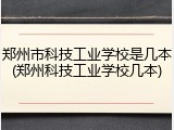郑州市科技工业学校是几本(郑州科技工业学校几本)