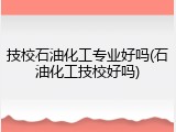 技校石油化工专业好吗(石油化工技校好吗)