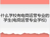 什么学校有电商运营专业的学生(电商运营专业学校)