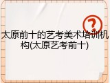 太原前十的艺考美术培训机构(太原艺考前十)