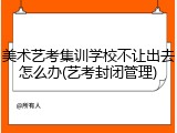 美术艺考集训学校不让出去怎么办(艺考封闭管理)